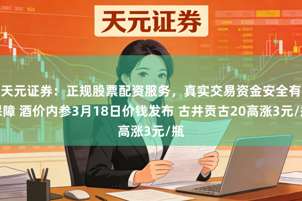 天元证券：正规股票配资服务，真实交易资金安全有保障 酒价内参3月18日价钱发布 古井贡古20高涨3元/瓶