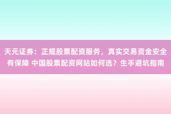 天元证券：正规股票配资服务，真实交易资金安全有保障 中国股票配资网站如何选？生手避坑指南