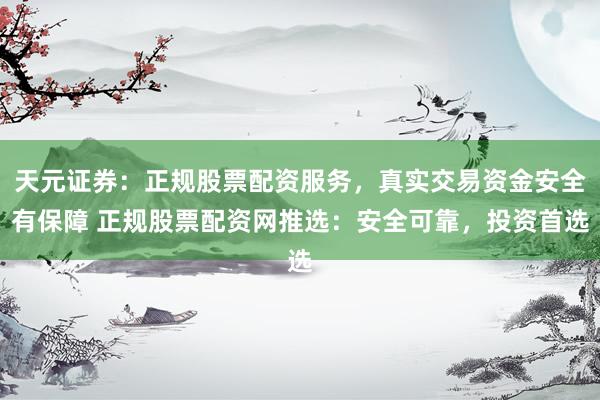 天元证券：正规股票配资服务，真实交易资金安全有保障 正规股票配资网推选：安全可靠，投资首选