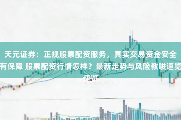 天元证券：正规股票配资服务，真实交易资金安全有保障 股票配资行情怎样？最新走势与风险教唆速览
