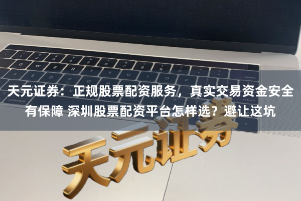 天元证券：正规股票配资服务，真实交易资金安全有保障 深圳股票配资平台怎样选？避让这坑