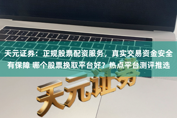 天元证券:正规股票配资服务,真实交易资金安全有保障 哪个股票换取平台好?热点平台测评推选