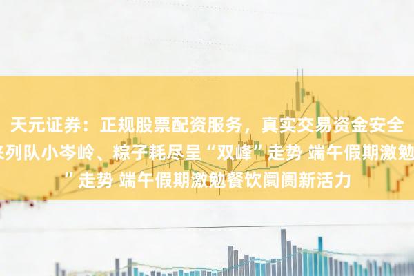 天元证券：正规股票配资服务，真实交易资金安全有保障 餐厅迎来列队小岑岭、粽子耗尽呈“双峰”走势 端午假期激勉餐饮阛阓新活力