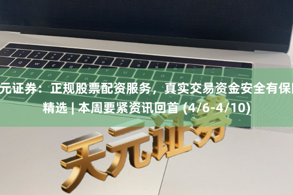 天元证券：正规股票配资服务，真实交易资金安全有保障 精选 | 本周要紧资讯回首 (4/6-4/10)