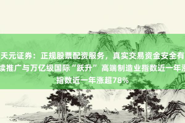 天元证券：正规股票配资服务，真实交易资金安全有保障 握续推广与万亿级国际“跃升” 高端制造业指数近一年涨超78%
