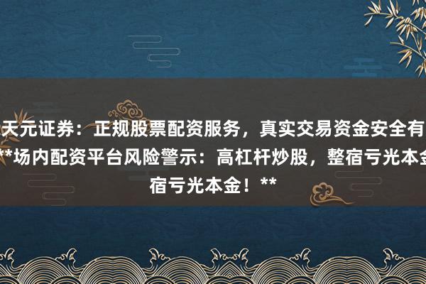 天元证券：正规股票配资服务，真实交易资金安全有保障 **场内配资平台风险警示：高杠杆炒股，整宿亏光本金！**
