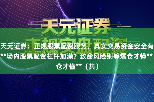 天元证券：正规股票配资服务，真实交易资金安全有保障 **场内股票配资杠杆加满？致命风险别等爆仓才懂**（共）