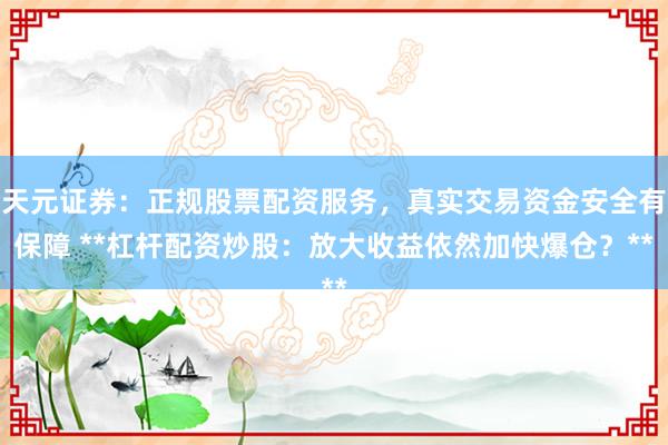 天元证券：正规股票配资服务，真实交易资金安全有保障 **杠杆配资炒股：放大收益依然加快爆仓？**