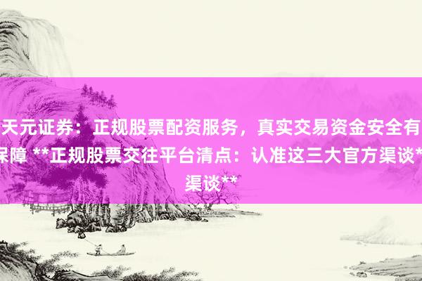 天元证券：正规股票配资服务，真实交易资金安全有保障 **正规股票交往平台清点：认准这三大官方渠谈**